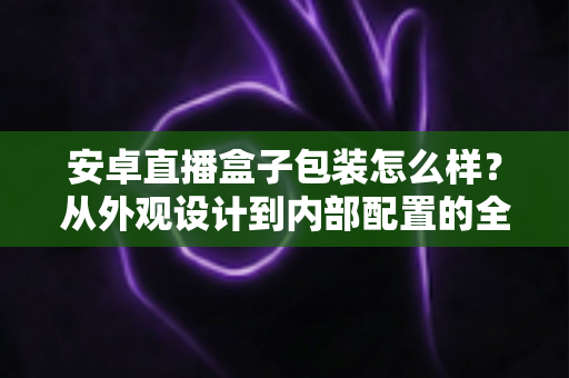 安卓直播盒子包装怎么样?从外观设计到内部配置的全面解读 安卓直播盒子包装怎么样?从外观设计到内部配置的全面解读
