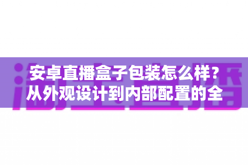 安卓直播盒子包装怎么样？从外观设计到内部配置的全面解读