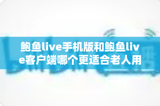 鲍鱼live手机版和鲍鱼live客户端哪个更适合老人用?全方位对比分析与贴心选择指南 鲍鱼live手机版和鲍鱼live客户端哪个更适合老人用?全方位对比分析与贴心选择指南