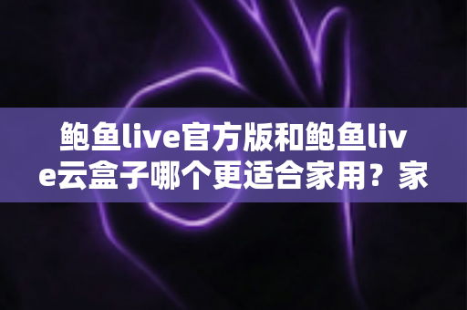 鲍鱼live官方版和鲍鱼live云盒子哪个更适合家用？家庭影音深度对比与选购全指南