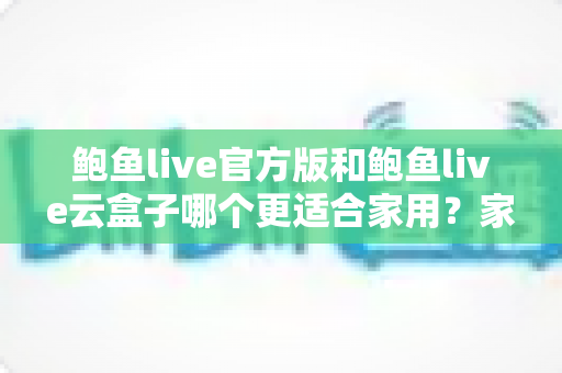 鲍鱼live官方版和鲍鱼live云盒子哪个更适合家用？家庭影音深度对比与选购全指南