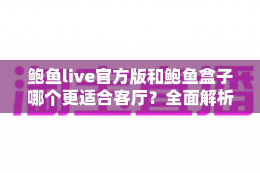 鲍鱼live官方版和鲍鱼盒子哪个更适合客厅？全面解析家庭大屏影音最优方案