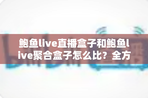 鲍鱼live直播盒子和鲍鱼live聚合盒子怎么比?全方位差异解析与实用选购指南 鲍鱼live直播盒子和鲍鱼live聚合盒子怎么比?全方位差异解析与实用选购指南
