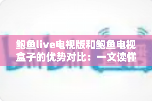 鲍鱼live电视版和鲍鱼电视盒子的优势对比：一文读懂两种观看方案，帮你选出最适合的家庭影音体验