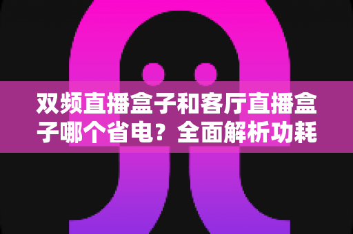 双频直播盒子和客厅直播盒子哪个省电?全面解析功耗差异与省电选购指南 双频直播盒子和客厅直播盒子哪个省电?全面解析功耗差异与省电选购指南