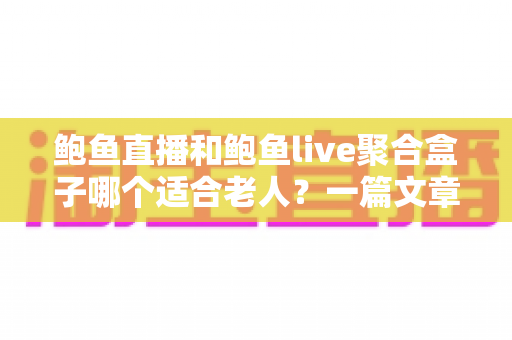 鲍鱼直播和鲍鱼live聚合盒子哪个适合老人？一篇文章帮子女理清选择思路