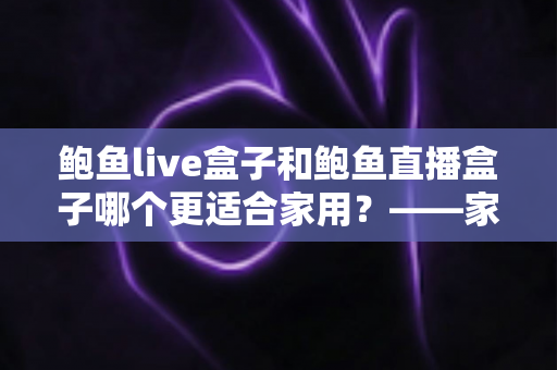 鲍鱼live盒子和鲍鱼直播盒子哪个更适合家用？——家庭电视盒子选购全攻略与深度对比指南