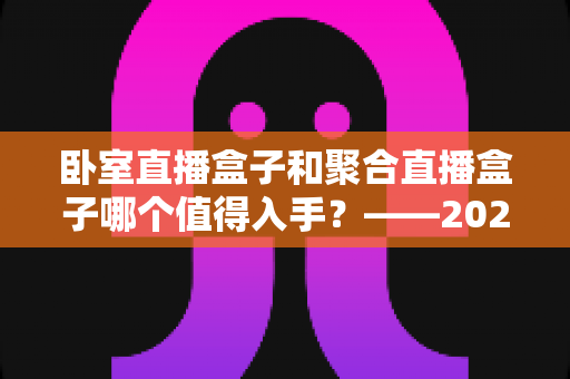 卧室直播盒子和聚合直播盒子哪个值得入手？——2025年居家观影设备选购终极指南