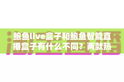 鲍鱼live盒子和鲍鱼智能直播盒子有什么不同？两款热门直播设备核心差异全解析与选购指南