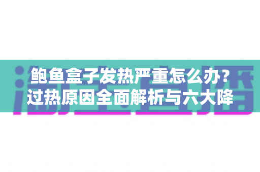 鲍鱼盒子发热严重怎么办？过热原因全面解析与六大降温实用方案一次讲透
