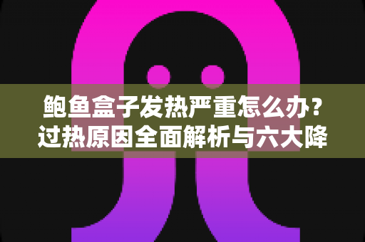 鲍鱼盒子发热严重怎么办？过热原因全面解析与六大降温实用方案一次讲透