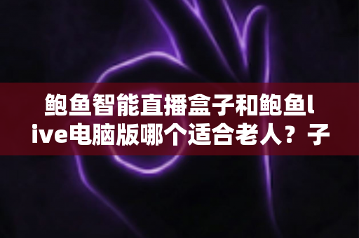 鲍鱼智能直播盒子和鲍鱼live电脑版哪个适合老人?子女必看的长辈直播选购全指南 鲍鱼智能直播盒子和鲍鱼live电脑版哪个适合老人?子女必看的长辈直播选购全指南