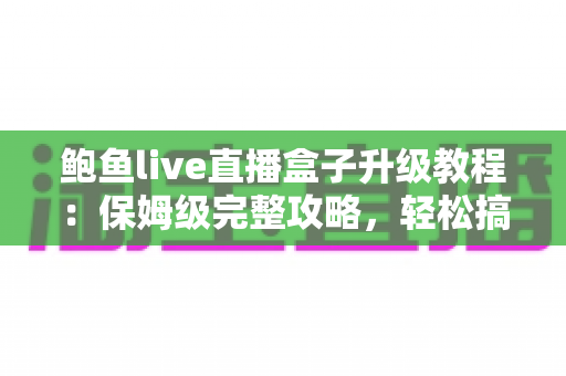 鲍鱼live直播盒子升级教程：保姆级完整攻略，轻松搞定版本更新