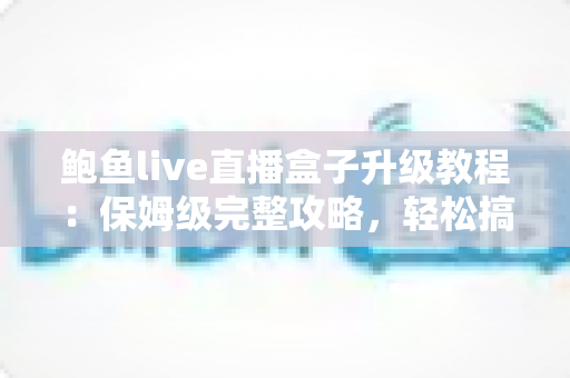 鲍鱼live直播盒子升级教程：保姆级完整攻略，轻松搞定版本更新