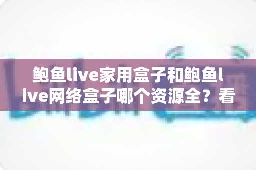 鲍鱼live家用盒子和鲍鱼live网络盒子哪个资源全？看懂资源差异再下手，选购不踩坑