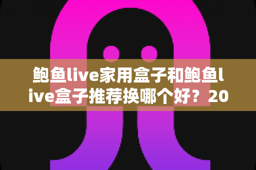 鲍鱼live家用盒子和鲍鱼live盒子推荐换哪个好？2025年选购指南与深度对比评测
