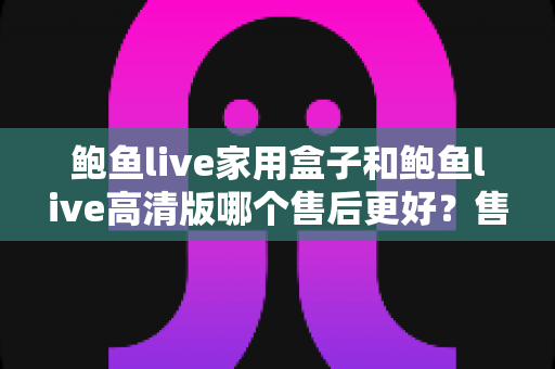 鲍鱼live家用盒子和鲍鱼live高清版哪个售后更好？售后服务全方位对比与选购避坑指南