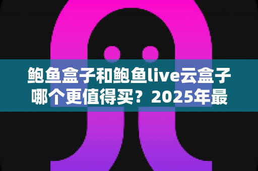 鲍鱼盒子和鲍鱼live云盒子哪个更值得买？2025年最新深度对比与选购避坑指南