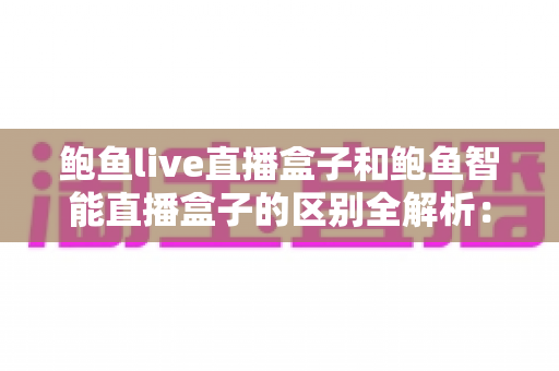 鲍鱼live直播盒子和鲍鱼智能直播盒子的区别全解析：一文读懂如何选对直播设备