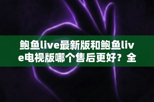 鲍鱼live最新版和鲍鱼live电视版哪个售后更好？全维度深度对比与实用选择指南