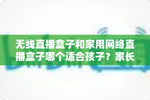 无线直播盒子和家用网络直播盒子哪个适合孩子？家长必看选购全攻略