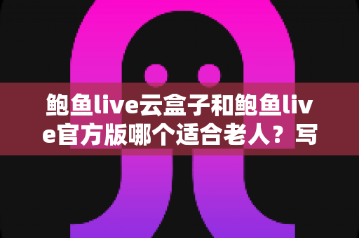 鲍鱼live云盒子和鲍鱼live官方版哪个适合老人？写给子女的实用对比与选购指南