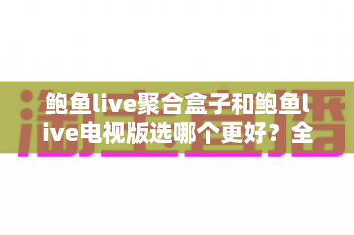 鲍鱼live聚合盒子和鲍鱼live电视版选哪个更好？全方位对比分析帮你轻松做决定