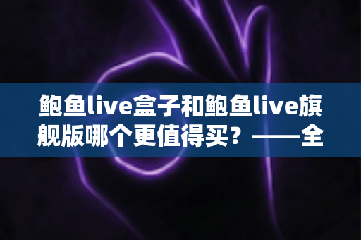 鲍鱼live盒子和鲍鱼live旗舰版哪个更值得买？——全方位对比评测与选购指南，帮你选对不选贵