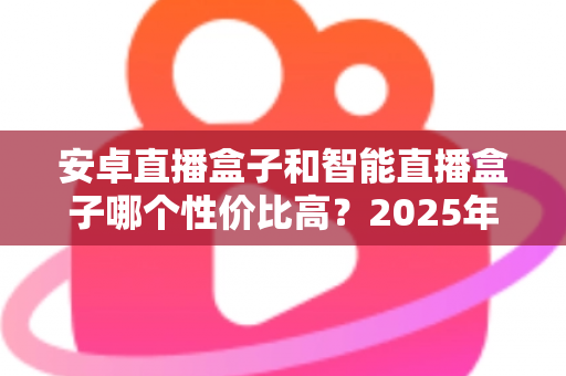 安卓直播盒子和智能直播盒子哪个性价比高？2025年超全选购攻略与避坑指南