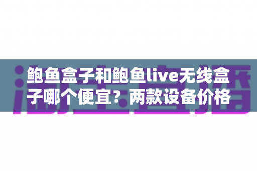 鲍鱼盒子和鲍鱼live无线盒子哪个便宜？两款设备价格差异全解析与选购指南