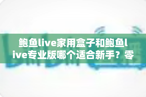 鲍鱼live家用盒子和鲍鱼live专业版哪个适合新手？零基础用户必看的深度对比与选购攻略