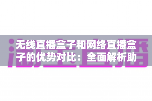 无线直播盒子和网络直播盒子的优势对比：全面解析助你选出最适合的直播设备方案