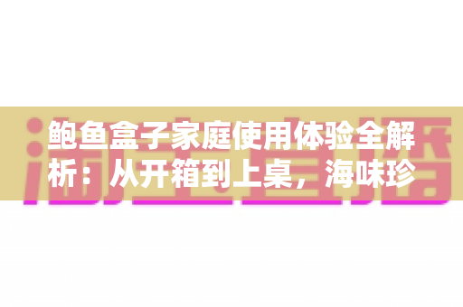 鲍鱼盒子家庭使用体验全解析:从开箱到上桌,海味珍馐轻松走进家常餐桌 鲍鱼盒子家庭使用体验全解析:从开箱到上桌,海味珍馐轻松走进家常餐桌