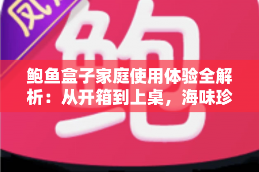 鲍鱼盒子家庭使用体验全解析:从开箱到上桌,海味珍馐轻松走进家常餐桌 鲍鱼盒子家庭使用体验全解析:从开箱到上桌,海味珍馐轻松走进家常餐桌