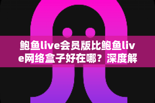 鲍鱼live会员版比鲍鱼live网络盒子好在哪?深度解析两大版本差异与选购全指南 鲍鱼live会员版比鲍鱼live网络盒子好在哪?深度解析两大版本差异与选购全指南
