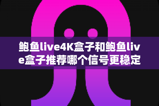 鲍鱼live4K盒子和鲍鱼live盒子推荐哪个信号更稳定？——2025年深度对比评测与选购避坑指南