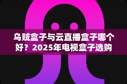 乌贼盒子与云直播盒子哪个好?2025年电视盒子选购深度评测,看完这篇再下单不踩坑! 乌贼盒子与云直播盒子哪个好?2025年电视盒子选购深度评测,看完这篇再下单不踩坑!