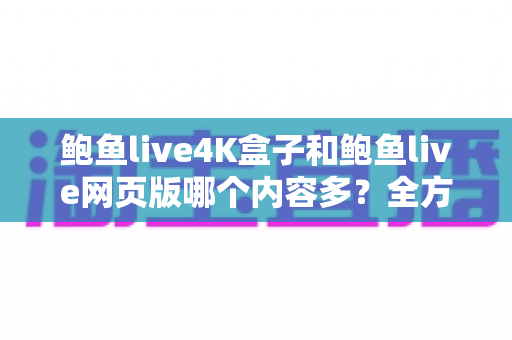 鲍鱼live4K盒子和鲍鱼live网页版哪个内容多？全方位深度对比助你选出最佳观影方案