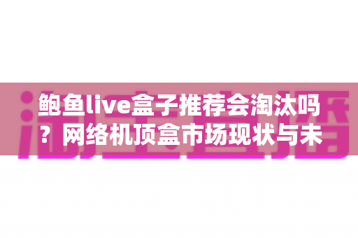 鲍鱼live盒子推荐会淘汰吗？网络机顶盒市场现状与未来趋势全解析
