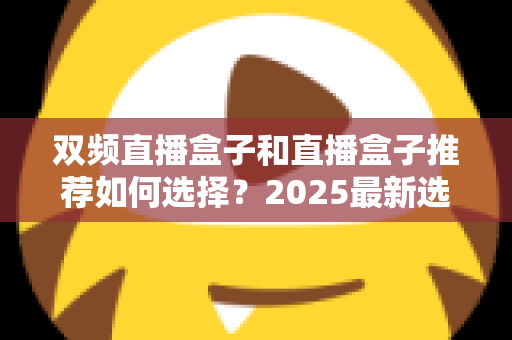 双频直播盒子和直播盒子推荐如何选择?2025最新选购攻略与避坑指南 双频直播盒子和直播盒子推荐如何选择?2025最新选购攻略与避坑指南