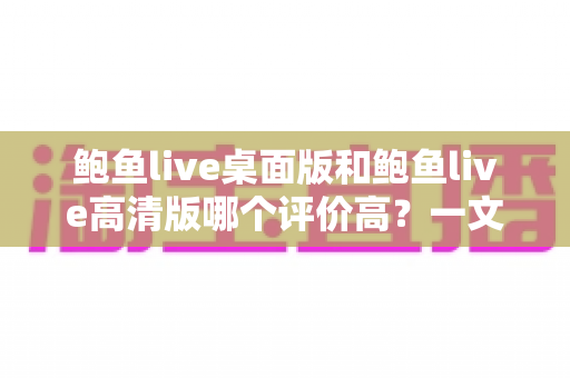 鲍鱼live桌面版和鲍鱼live高清版哪个评价高?一文读懂双版本差异与真实口碑 鲍鱼live桌面版和鲍鱼live高清版哪个评价高?一文读懂双版本差异与真实口碑