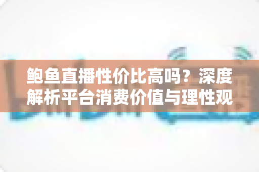 鲍鱼直播性价比高吗？深度解析平台消费价值与理性观看全指南