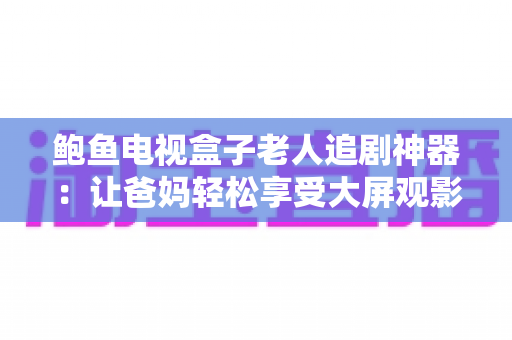 鲍鱼电视盒子老人追剧神器：让爸妈轻松享受大屏观影的贴心之选