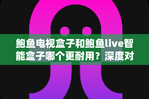鲍鱼电视盒子和鲍鱼live智能盒子哪个更耐用?深度对比两款盒子的硬件、系统与使用寿命全解析 鲍鱼电视盒子和鲍鱼live智能盒子哪个更耐用?深度对比两款盒子的硬件、系统与使用寿命全解析