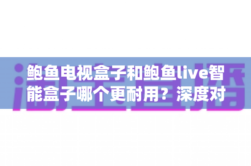 鲍鱼电视盒子和鲍鱼live智能盒子哪个更耐用?深度对比两款盒子的硬件、系统与使用寿命全解析 鲍鱼电视盒子和鲍鱼live智能盒子哪个更耐用?深度对比两款盒子的硬件、系统与使用寿命全解析