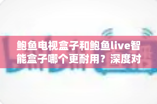 鲍鱼电视盒子和鲍鱼live智能盒子哪个更耐用？深度对比两款盒子的硬件、系统与使用寿命全解析