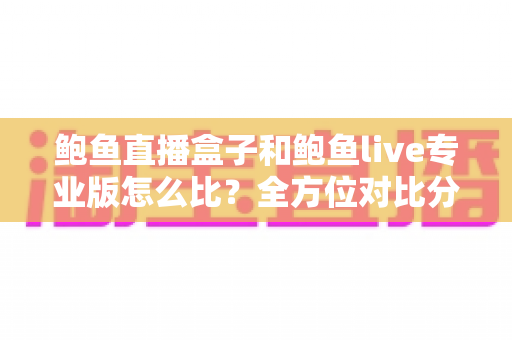鲍鱼直播盒子和鲍鱼live专业版怎么比？全方位对比分析与实用选购指南