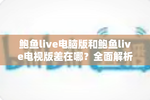 鲍鱼live电脑版和鲍鱼live电视版差在哪？全面解析两大版本核心差异，选对设备观看体验翻倍