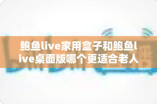 鲍鱼live家用盒子和鲍鱼live桌面版哪个更适合老人用?一文看懂长辈的最佳选择 鲍鱼live家用盒子和鲍鱼live桌面版哪个更适合老人用?一文看懂长辈的最佳选择