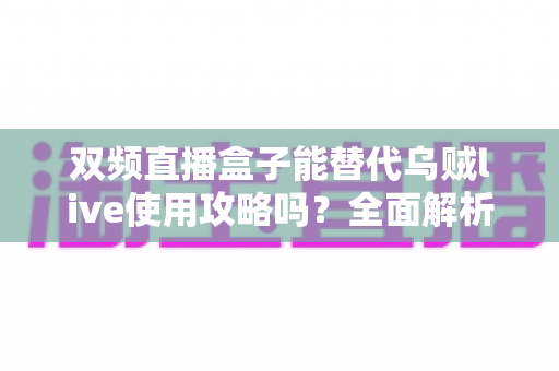 双频直播盒子能替代乌贼live使用攻略吗？全面解析与实操指南